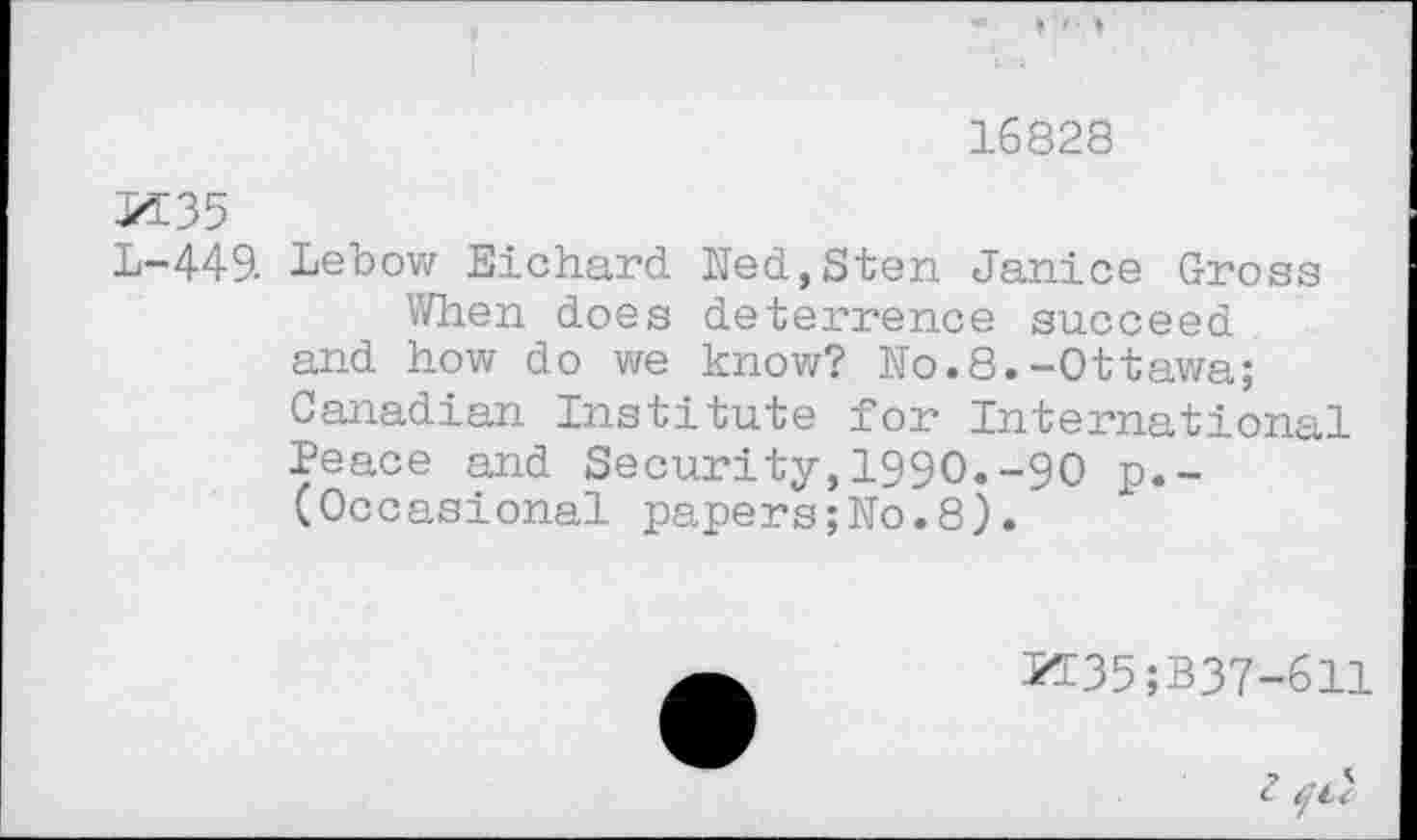 ﻿16828
M35
L-449. Lebow Eichard Ned,Sten Janice Gross
When does deterrence succeed and how do we know? No.8.-Ottawa; Canadian Institute for International Peace and Security,1990.-90 p.-(Occasional papers;No.8).
M35;B37-611
<? ^4 '